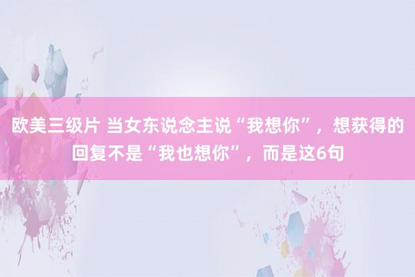 欧美三级片 当女东说念主说“我想你”，想获得的回复不是“我也想你”，而是这6句
