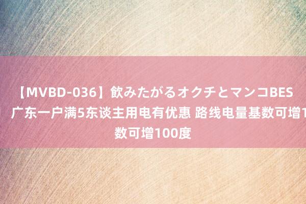 【MVBD-036】飲みたがるオクチとマンコBEST 		 广东一户满5东谈主用电有优惠 路线电量基数可增100度