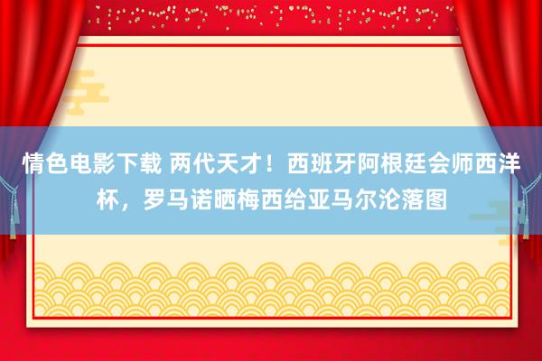 情色电影下载 两代天才!西班牙阿根廷会师西洋杯,罗马诺晒梅西给亚马尔沦落图