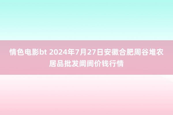 情色电影bt 2024年7月27日安徽合肥周谷堆农居品批发阛阓价钱行情