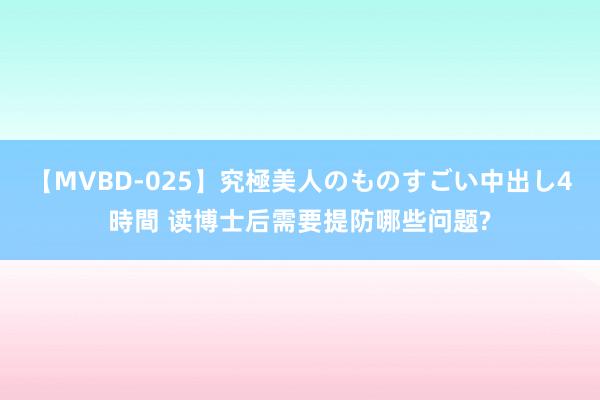 【MVBD-025】究極美人のものすごい中出し4時間 读博士后需要提防哪些问题?