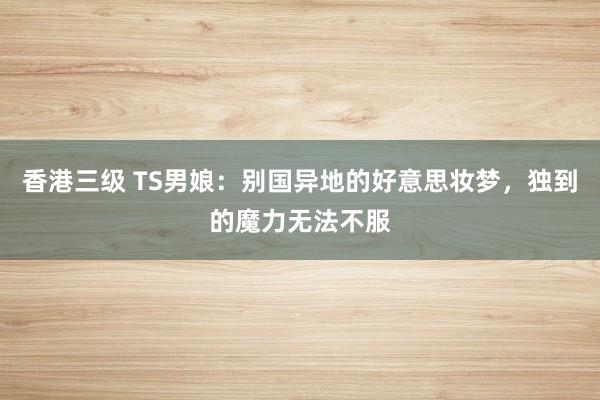 香港三级 TS男娘：别国异地的好意思妆梦，独到的魔力无法不服