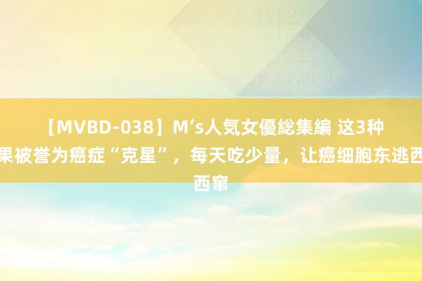 【MVBD-038】M’s人気女優総集編 这3种生果被誉为癌症“克星”，每天吃少量，让癌细胞东逃西窜