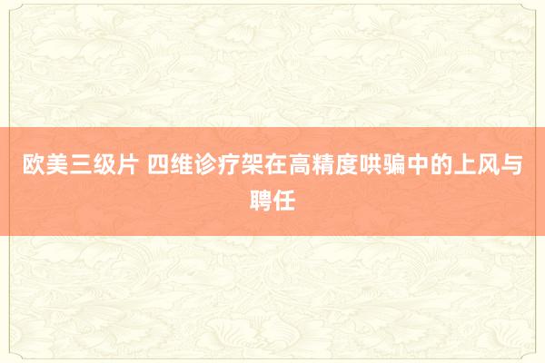 欧美三级片 四维诊疗架在高精度哄骗中的上风与聘任