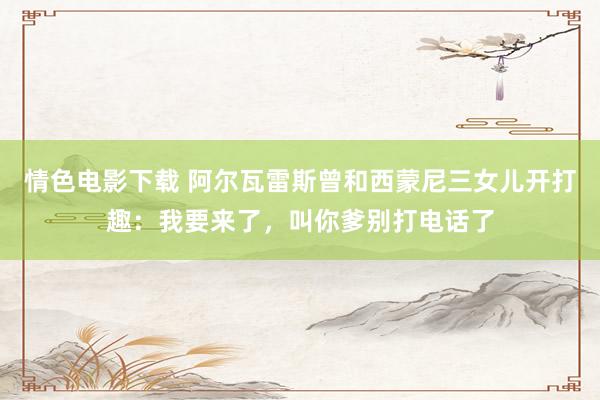情色电影下载 阿尔瓦雷斯曾和西蒙尼三女儿开打趣:我要来了,叫你爹别打电话了