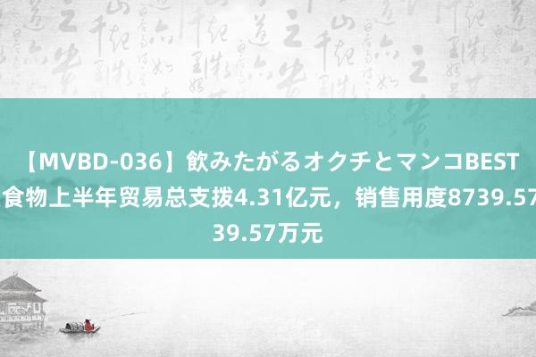 【MVBD-036】飲みたがるオクチとマンコBEST 品渥食物上半年贸易总支拨4.31亿元，销售用度8739.57万元