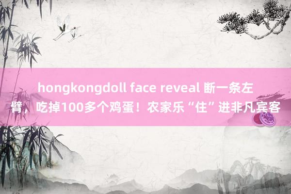 hongkongdoll face reveal 断一条左臂,吃掉100多个鸡蛋!农家乐“住”进非凡宾客