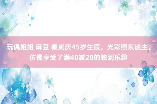 玩偶姐姐 麻豆 秦岚庆45岁生辰，光彩照东谈主，<a href=