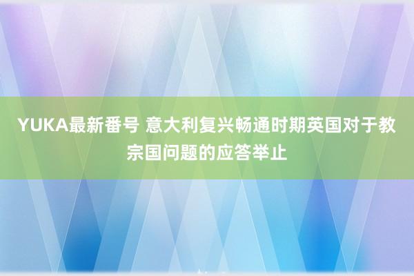 YUKA最新番号 意大利复兴畅通时期英国对于教宗国问题的应答举止