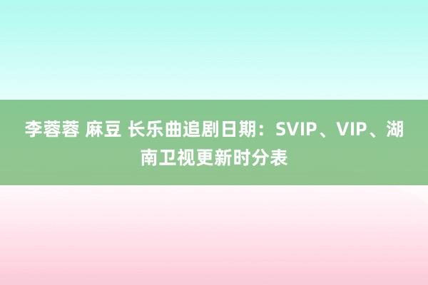 李蓉蓉 麻豆 长乐曲追剧日期：SVIP、VIP、湖南卫视更新时分表