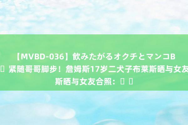 【MVBD-036】飲みたがるオクチとマンコBEST ?紧随哥哥脚步!詹姆斯17岁二犬子布莱斯晒与女友合照:❤️