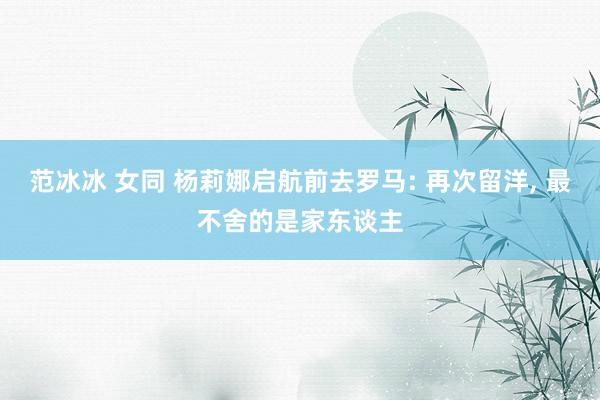 范冰冰 女同 杨莉娜启航前去罗马: 再次留洋, 最不舍的是家东谈主