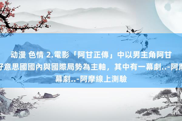 动漫 色情 2.電影「阿甘正傳」中以男主角阿甘經歷過的好意思國國內與國際局勢為主軸,其中有一幕劇..-阿摩線上測驗