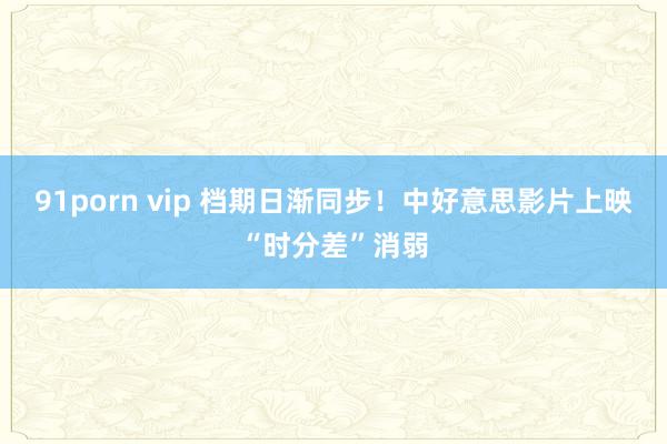 91porn vip 档期日渐同步！中好意思影片上映“时分差”消弱