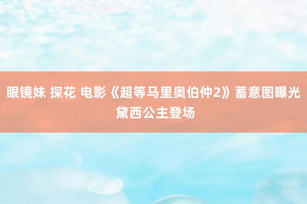 眼镜妹 探花 电影《超等马里奥伯仲2》蓄意图曝光 黛西公主登场