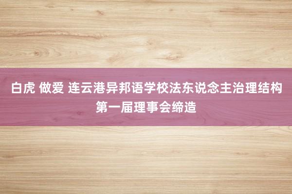 白虎 做爱 连云港异邦语学校法东说念主治理结构第一届理事会缔造