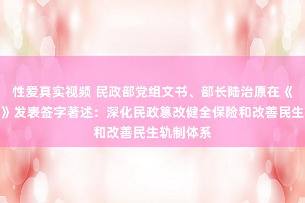 性爱真实视频 民政部党组文书、部长陆治原在《学习时报》发表签字著述：深化民政篡改健全保险和改善民生轨制体系