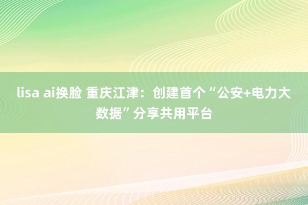 lisa ai换脸 重庆江津：创建首个“公安+电力大数据”分享共用平台