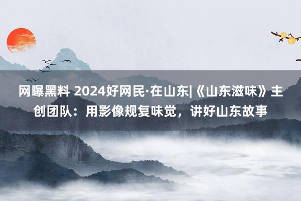 网曝黑料 2024好网民·在山东|《山东滋味》主创团队：用影像规复味觉，讲好山东故事