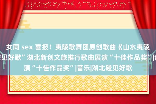 女同 sex 喜报！夷陵歌舞团原创歌曲《山水夷陵》获“知音湖北 碰见好歌”湖北新创文旅推行歌曲展演“十佳作品奖”|音乐|湖北碰见好歌