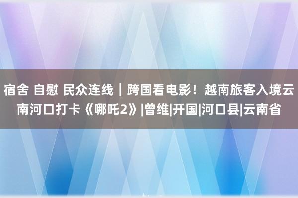 宿舍 自慰 民众连线｜跨国看电影！越南旅客入境云南河口打卡《哪吒2》|曾维|开国|河口县|云南省