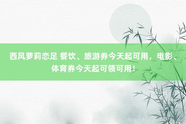 西风萝莉恋足 餐饮、旅游券今天起可用，电影、体育券今天起可领可用！