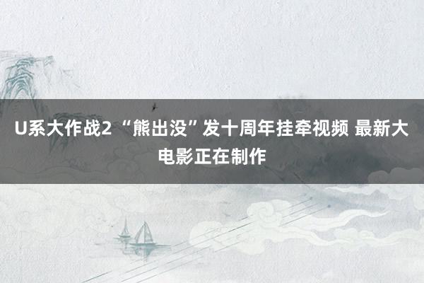 U系大作战2 “熊出没”发十周年挂牵视频 最新大电影正在制作