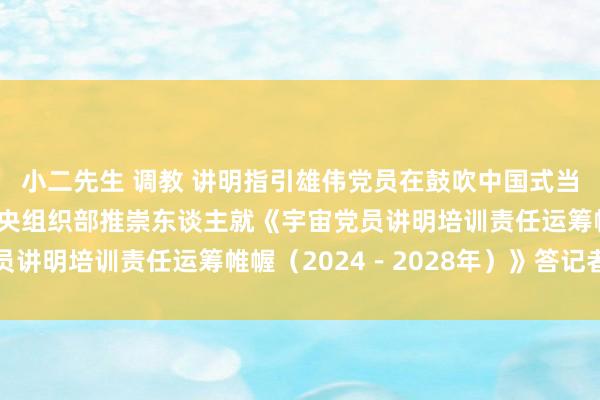 小二先生 调教 讲明指引雄伟党员在鼓吹中国式当代化中立功立事——中央组织部推崇东谈主就《宇宙党员讲明培训责任运筹帷幄（2024－2028年）》答记者问