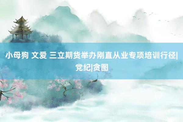 小母狗 文爱 三立期货举办刚直从业专项培训行径|党纪|贪图
