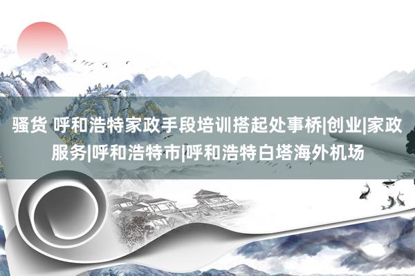 骚货 呼和浩特家政手段培训搭起处事桥|创业|家政服务|呼和浩特市|呼和浩特白塔海外机场