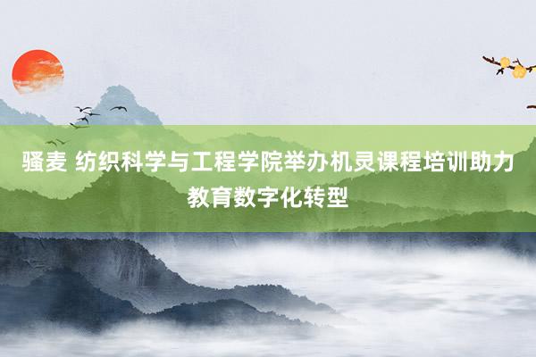 骚麦 纺织科学与工程学院举办机灵课程培训助力教育数字化转型