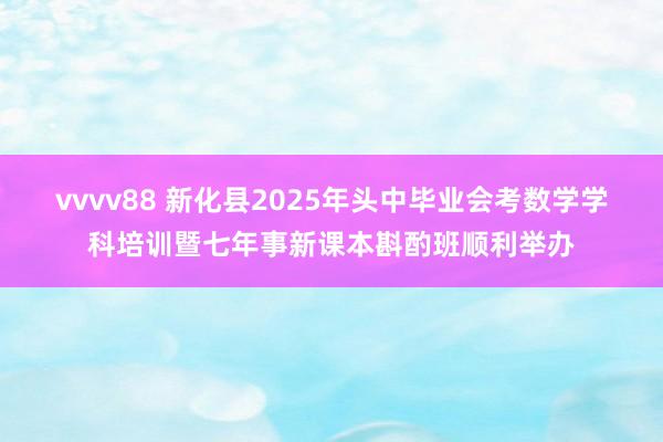 vvvv88 新化县2025年头中毕业会考数学学科培训暨七年事新课本斟酌班顺利举办