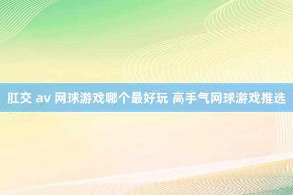 肛交 av 网球游戏哪个最好玩 高手气网球游戏推选