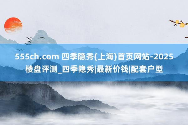 555ch.com 四季隐秀(上海)首页网站-2025楼盘评测_四季隐秀|最新价钱|配套户型