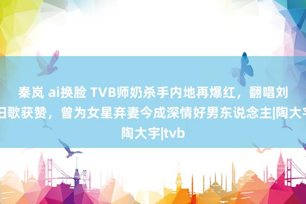 秦岚 ai换脸 TVB师奶杀手内地再爆红，翻唱刘德华旧歌获赞，曾为女星弃妻今成深情好男东说念主|陶大宇|tvb