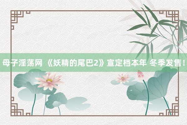 母子淫荡网 《妖精的尾巴2》宣定档本年 冬季发售！