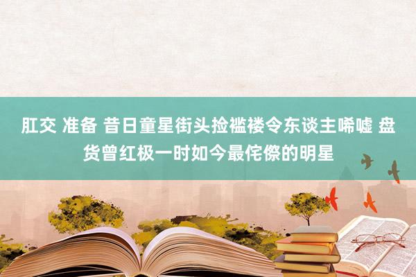 肛交 准备 昔日童星街头捡褴褛令东谈主唏嘘 盘货曾红极一时如今最侘傺的明星