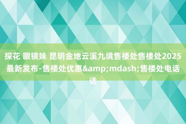 探花 眼镜妹 昆明金地云溪九境售楼处售楼处2025最新发布-售楼处优惠&mdash;售楼处电话