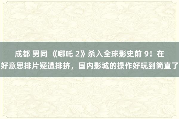 成都 男同 《哪吒 2》杀入全球影史前 9！在好意思排片疑遭排挤，国内影城的操作好玩到简直了