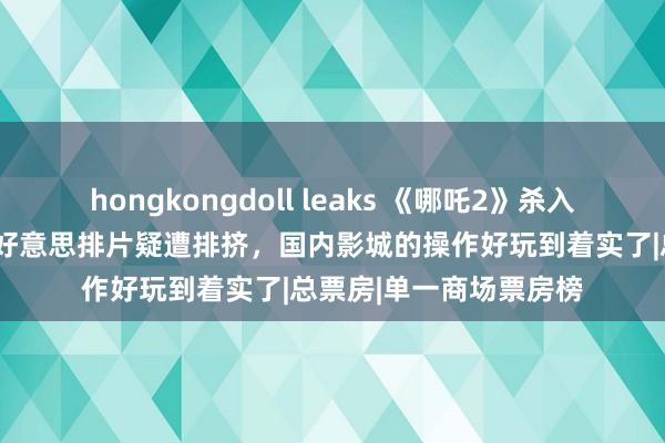 hongkongdoll leaks 《哪吒2》杀入全球影史票房前9！在好意思排片疑遭排挤，国内影城的操作好玩到着实了|总票房|单一商场票房榜