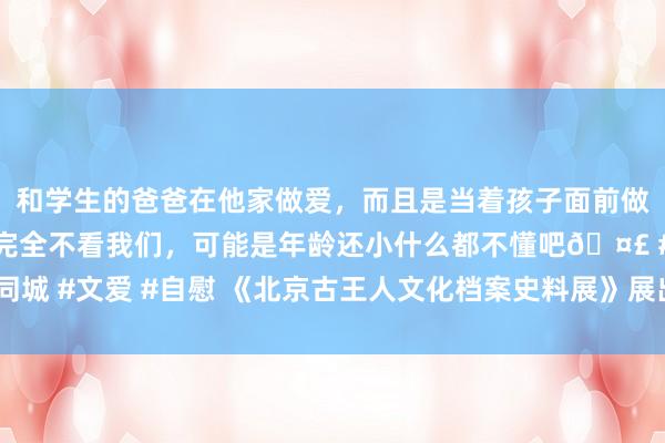 和学生的爸爸在他家做爱，而且是当着孩子面前做爱，太刺激了，孩子完全不看我们，可能是年龄还小什么都不懂吧🤣 #同城 #文爱 #自慰 《北京古王人文化档案史料展》展出3700余件什物、档案等