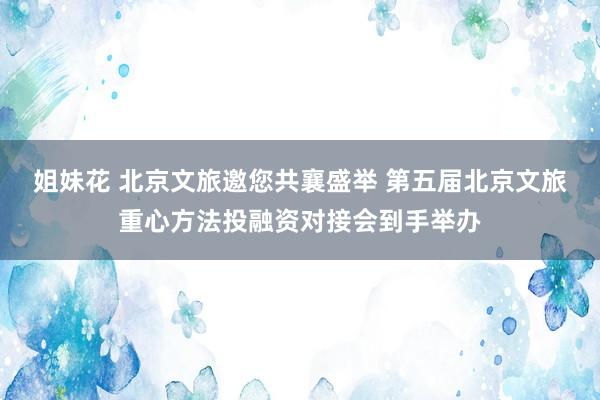 姐妹花 北京文旅邀您共襄盛举 第五届北京文旅重心方法投融资对接会到手举办