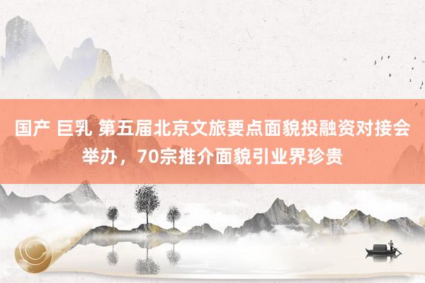国产 巨乳 第五届北京文旅要点面貌投融资对接会举办，70宗推介面貌引业界珍贵