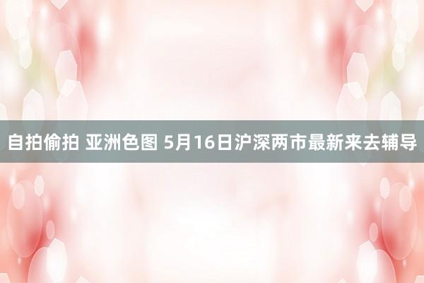 自拍偷拍 亚洲色图 5月16日沪深两市最新来去辅导
