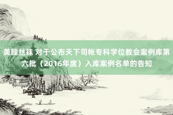 美腿丝袜 对于公布天下司帐专科学位教会案例库第六批（2016年度）入库案例名单的告知