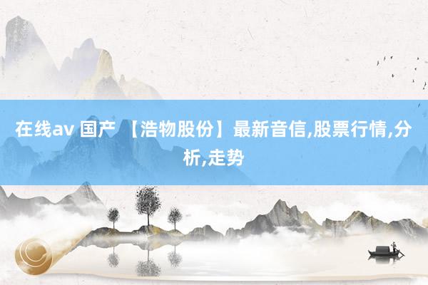 在线av 国产 【浩物股份】最新音信，股票行情，分析，走势