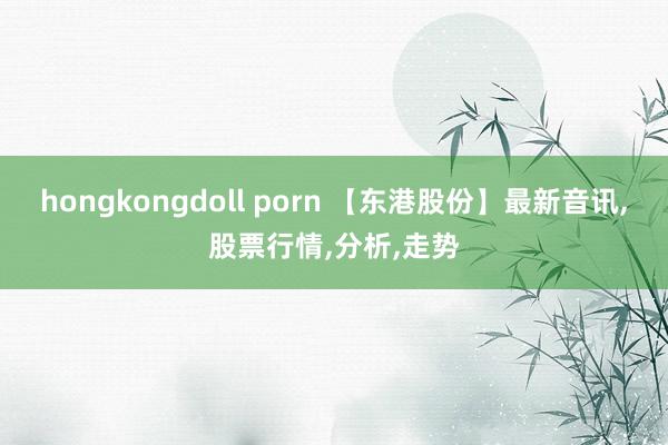 hongkongdoll porn 【东港股份】最新音讯，股票行情，分析，走势