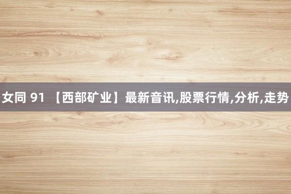 女同 91 【西部矿业】最新音讯，股票行情，分析，走势