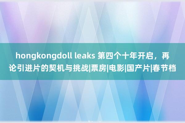 hongkongdoll leaks 第四个十年开启，再论引进片的契机与挑战|票房|电影|国产片|春节档
