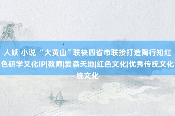 人妖 小说 “大黄山”联袂四省市联接打造陶行知红色研学文化IP|教师|爱满天地|红色文化|优秀传统文化